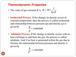  Isothermal Process. If the changes in density occurs at
constant temperature, then the process is called isothermal
and relationship between pressure (p) and density (ρ) is
given by
J
kg.K
 The value of gas constant R is R = 287
Thermodynamic Properties
ρ
 Adiabatic Process. If the change in density occurs with no
heat exchange to and from the gas, the process is called
adiabatic. And if no heat is generated within the gas due to
friction, the relationship between pressure and density is
given by
p
= constant
p
52
ρk
= constant
 