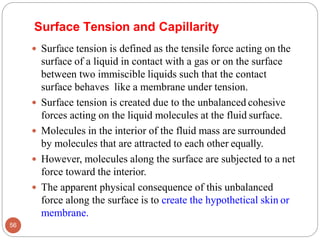 Surface Tension and Capillarity
 Surface tension is defined as the tensile force acting on the
surface of a liquid in contact with a gas or on the surface
between two immiscible liquids such that the contact
surface behaves like a membrane under tension.
 Surface tension is created due to the unbalanced cohesive
forces acting on the liquid molecules at the fluid surface.
 Molecules in the interior of the fluid mass are surrounded
by molecules that are attracted to each other equally.
 However, molecules along the surface are subjected to a net
force toward the interior.
 The apparent physical consequence of this unbalanced
force along the surface is to create the hypothetical skin or
membrane.
56
 