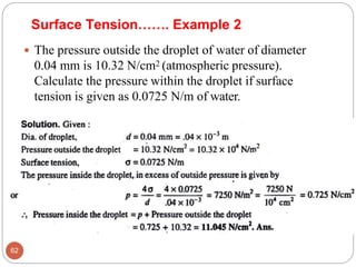 Surface Tension……. Example 2
 The pressure outside the droplet of water of diameter
0.04 mm is 10.32 N/cm2 (atmospheric pressure).
Calculate the pressure within the droplet if surface
tension is given as 0.0725 N/m of water.
62
 