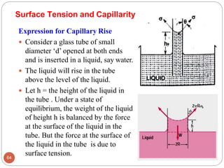 Surface Tension and Capillarity
Expression for Capillary Rise
 Consider a glass tube of small
diameter ‘d’ opened at both ends
and is inserted in a liquid, say water.
 The liquid will rise in the tube
above the level of the liquid.
 Let h = the height of the liquid in
the tube . Under a state of
equilibrium, the weight of the liquid
of height h is balanced by the force
at the surface of the liquid in the
tube. But the force at the surface of
the liquid in the tube is due to
surface tension.
64
 