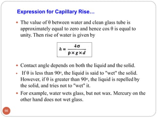Expression for Capillary Rise…
 The value of θ between water and clean glass tube is
approximately equal to zero and hence cos θ is equal to
unity. Then rise of water is given by
 Contact angle depends on both the liquid and the solid.
 If θ is less than 90o, the liquid is said to "wet" the solid.
However, if θ is greater than 90o, the liquid is repelled by
the solid, and tries not to "wet" it.
 For example, water wets glass, but not wax. Mercury on the
other hand does not wet glass.
66
 