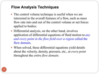  The control volume technique is useful when we are
interested in the overall features of a flow, such as mass
flow rate into and out of the control volume or net forces
applied to bodies.
 Differential analysis, on the other hand, involves
application of differential equations of fluid motion to any
and every point in the flow field over a region called the
flow domain.
 When solved, these differential equations yield details
about the velocity, density, pressure, etc., at every point
throughout the entire flow domain.
Flow Analysis Techniques
74
 