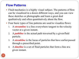 Flow Patterns
 Fluid mechanics is a highly visual subject. The patterns of flow
can be visualized in a dozen different ways, and you can view
these sketches or photographs and learn a great deal
qualitatively and often quantitatively about the flow.
 Four basic types of line patterns are used to visualize flows:
1. A streamline is a line everywhere tangent to thevelocity
vector at a given instant.
2. A pathline is the actual path traversed by a givenfluid
particle.
3. A streakline is the locus of particles that have earlierpassed
through a prescribed point.
4. A timeline is a set of fluid particles that form a line ata
given instant.
75
 