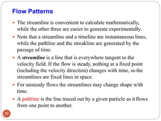  The streamline is convenient to calculate mathematically,
while the other three are easier to generate experimentally.
 Note that a streamline and a timeline are instantaneous lines,
while the pathline and the streakline are generated by the
passage of time.
 A streamline is a line that is everywhere tangent to the
velocity field. If the flow is steady, nothing at a fixed point
(including the velocity direction) changes with time, so the
streamlines are fixed lines in space.
 For unsteady flows the streamlines may change shape with
time.
 A pathline is the line traced out by a given particle as itflows
from one point to another.
Flow Patterns
76
 