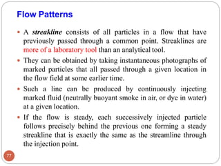 A streakline consists of all particles in a flow that have
previously passed through a common point. Streaklines are
more of a laboratory tool than an analytical tool.
 They can be obtained by taking instantaneous photographs of
marked particles that all passed through a given location in
the flow field at some earlier time.
 Such a line can be produced by continuously injecting
marked fluid (neutrally buoyant smoke in air, or dye in water)
at a given location.
 If the flow is steady, each successively injected particle
follows precisely behind the previous one forming a steady
streakline that is exactly the same as the streamline through
the injection point.
Flow Patterns
77
 