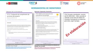 HERRAMIENTAS DE MONITOREO
Para conocer el IT15: Rúbrica de evaluación de indicadores de
tipología, hacer click aquí:
https://docs.google.com/forms/d/e/1FAIpQLSeRHCVORsbZWnz
dQsbdnYv3nlAGolAEy8YAO7Prk6m4r1c-Jg/viewform
Para conocer el IT15.1: Evaluación de cumplimiento de acciones
del proyecto, hacer click aquí:
https://docs.google.com/forms/d/e/1FAIpQLSfiO2IMFdrGJEFOIpf
wXIObJDbWHaO83rVP5OCnwID-Awm49w/viewform
Aplicación: Del 1 al 5 de cada mes Aplicación: Septiembre, Noviembre
IT14: Encuesta a estudiantes usuarios
del PIE CNPIE 2021 – 2022, asociada al
indicador 14 de matriz de Tablero de
Comando: Participación en evidencias
generadas, según tipología.
 