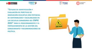 "ESTUDIO DE IDENTIFICACIÓN Y
EVALUACIÓN DE PRÁCTICAS DE
INNOVACIÓN EDUCATIVA CON POTENCIAL
DE SOSTENIBILIDAD Y ESCALABILIDAD EN
LAS ESCUELAS GANADORAS DEL CNPIE
2022" PARA EL POSICIONAMIENTO Y EL
FORTALECIMIENTO DE LA GESTIÓN DEL
CONOCIMIENTO Y RECOMENDACIONES DE
POLÍTICA.
 