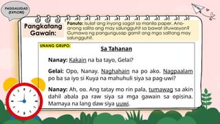 Pangkatang
Gawain:
PAGGALUGAD
(EXPLORE)
Panuto: Isulat ang inyong sagot sa manila paper. Ano-
anong salita ang may salungguhit sa bawat situwasyon?
Gumawa ng pangungusap gamit ang mga salitang may
salungguhit.
Sa Tahanan
Nanay: Kakain na ba tayo, Gelai?
Gelai: Opo, Nanay. Naghahain na po ako. Nagpaalam
po ba sa iyo si Kuya na mahuhuli siya sa pag-uwi?
Nanay: Ah, oo. Ang tatay mo rin pala, tumawag sa akin
dahil abala pa raw siya sa mga gawain sa opisina.
Mamaya na lang daw siya uuwi.
UNANG GRUPO:
 