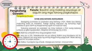 Pangkatang
Gawain:
PAGGALUGAD
(EXPLORE)
Panuto: Basahin ang maikling dayalogo at
sagutin ang mga tanong pagkatapos.
Pangatlong Grupo:
SI KIM ANG BATANG MATULUNGIN
Maagang pumasok sa paaralan ang batang si Kim. Kilala siya bilang
mabuting bata at matalino. Palagi siyang napupuri ng kanyang mga
kaklase at guro dahil sa Magandang ugali na mayroon siya.
Habang papasok sa paaralan ay may nadaan si Kim isang batang
umiiyak sa gilid ng paaralan. Nilapitan at kinausap ito ni Kim.
Kim: Bakit ka umiiyak? Ano ang pangalan mo?
Lito: Ako po si Lito. Nakalimutan ko po kasing dalhin ang kwaderno ko sa
Filipino. Ngayon po ang araw ng aming lingguhang pagsusulit. Wala akong
gagamitin sa pagre-review.
Kim: Halika, huwag ka ng umiyak. Maaga pa naman, tuturuan kita.
 