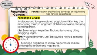 Pangkatang
Gawain:
PAGGALUGAD
(EXPLORE)
Panuto: Basahin ang maikling dayalogo at sagutin ang
mga tanong pagkatapos.
Pangatlong Grupo:
Matapos ang ilang minuto na pagtuturo ni Kim kay Lito,
masayang masaya ang bata dahil naunawaan niya ang
kanilang aralin.
Lito: Salamat po, Kuya Kim! Tiyak na tama ang aking
magiging sagot.
Kim: Walang anuman, Lito. Sa susunod huwag ka nang
iiyak ha?
Tumango ang bata at sabay na pumasok sa kani-
kanilang silid aralan ang mga bata.
 