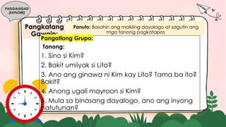 Pangkatang
Gawain:
PAGGALUGAD
(EXPLORE)
Panuto: Basahin ang maikling dayalogo at sagutin ang
mga tanong pagkatapos.
Pangatlong Grupo:
Tanong:
1. Sino si Kim?
2. Bakit umiiyak si Lito?
3. Ano ang ginawa ni Kim kay Lito? Tama ba ito?
Bakit?
4. Anong ugali mayroon si Kim?
5. Mula sa binasang dayalogo, ano ang inyong
natutunan?
 