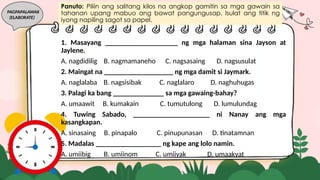 PAGPAPALAWAK
(ELABORATE)
1. Masayang ____________________ ng mga halaman sina Jayson at
Jaylene.
A. nagdidilig B. nagmamaneho C. nagsasaing D. nagsusulat
2. Maingat na ___________________ ng mga damit si Jaymark.
A. naglalaba B. nagsisibak C. naglalaro D. naghuhugas
3. Palagi ka bang ______________ sa mga gawaing-bahay?
A. umaawit B. kumakain C. tumutulong D. lumulundag
4. Tuwing Sabado, _____________________ ni Nanay ang mga
kasangkapan.
A. sinasaing B. pinapalo C. pinupunasan D. tinatamnan
5. Madalas __________________ ng kape ang lolo namin.
A. umiibig B. umiinom C. umiiyak D. umaakyat
Panuto: Piliin ang salitang kilos na angkop gamitin sa mga gawain sa
tahanan upang mabuo ang bawat pangungusap. Isulat ang titik ng
iyong napiling sagot sa papel.
 