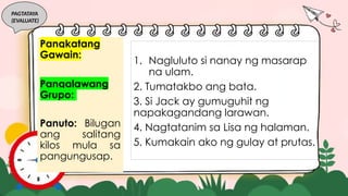 PAGTATAYA
(EVALUATE)
Pangkatang
Gawain:
Pangalawang
Grupo:
Panuto: Bilugan
ang salitang
kilos mula sa
pangungusap.
1. Nagluluto si nanay ng masarap
na ulam.
2. Tumatakbo ang bata.
3. Si Jack ay gumuguhit ng
napakagandang larawan.
4. Nagtatanim sa Lisa ng halaman.
5. Kumakain ako ng gulay at prutas.
 