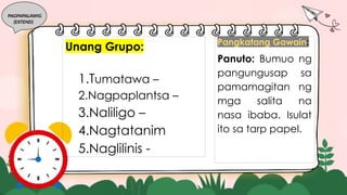 PAGPAPALAWIG
(EXTEND)
Pangkatang Gawain:
Panuto: Bumuo ng
pangungusap sa
pamamagitan ng
mga salita na
nasa ibaba. Isulat
ito sa tarp papel.
Unang Grupo:
1.Tumatawa –
2.Nagpaplantsa –
3.Naliligo –
4.Nagtatanim
5.Naglilinis -
 