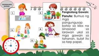 PAGPAPALAWIG
(EXTEND)
Pangkatang Gawain:
Panuto: Bumuo ng
mga
pangungusap
batay sa kilos na
isinasaad sa
larawan ukol sa
mga gawain sa
tahanan. Isulat ito
sa tarp papel.
3.
2.
1.
4.
5.
 