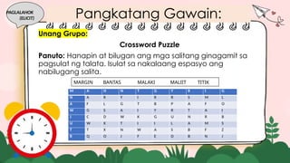 Unang Grupo:
Crossword Puzzle
Panuto: Hanapin at bilugan ang mga salitang ginagamit sa
pagsulat ng talata. Isulat sa nakalaang espasyo ang
nabilugang salita.
PAGLALAHOK
(ELICIT)
MARGIN BANTAS MALAKI MALIIT TITIK
M A H N T G Y K I G
N A R Y I R R S M L
A F L G T B P A F O
W G S A I Y R T A I
J C D W K G U N R B
U W X T I I L A M S
T T X N W A S B F Z
R Q O J F E D B N J
Pangkatang Gawain:
 