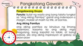 Pangkatang Gawain:
Pangalawang Grupo:
Panuto: Isulat ng wasto ang isang talata tungkol
sa “Ang Aking Pamilya” gamit ang indensiyon o
margin, malaki at maliit na titik, at bantas.
Ang Aking Pamilya
ang aking pamilya ay binubuo ng limang
miyembro. kasama ko ang aking mga
magulang, isang kapatid na lalaki, at isang
babae. sila ang aking inspirasyon at gabay sa
araw-araw
PAGLALAHOK
(ELICIT)
 