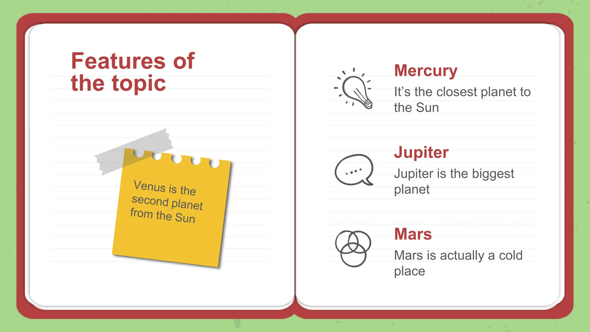 Features of
the topic
Mercury
It’s the closest planet to
the Sun
Jupiter
Jupiter is the biggest
planet
Mars
Mars is actually a cold
place
 