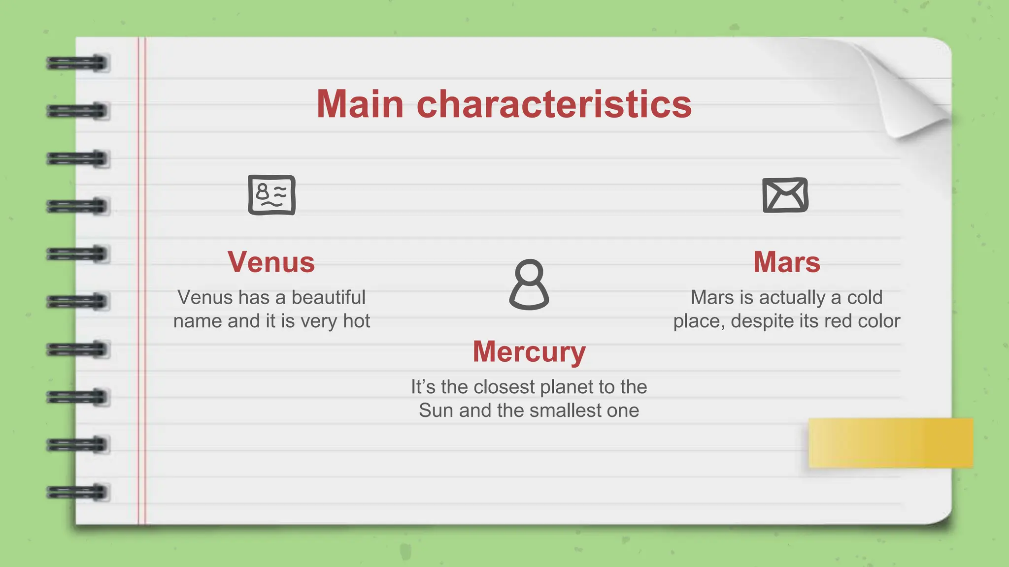 Mercury
It’s the closest planet to the
Sun and the smallest one
Venus
Venus has a beautiful
name and it is very hot
Mars
Mars is actually a cold
place, despite its red color
Main characteristics
 