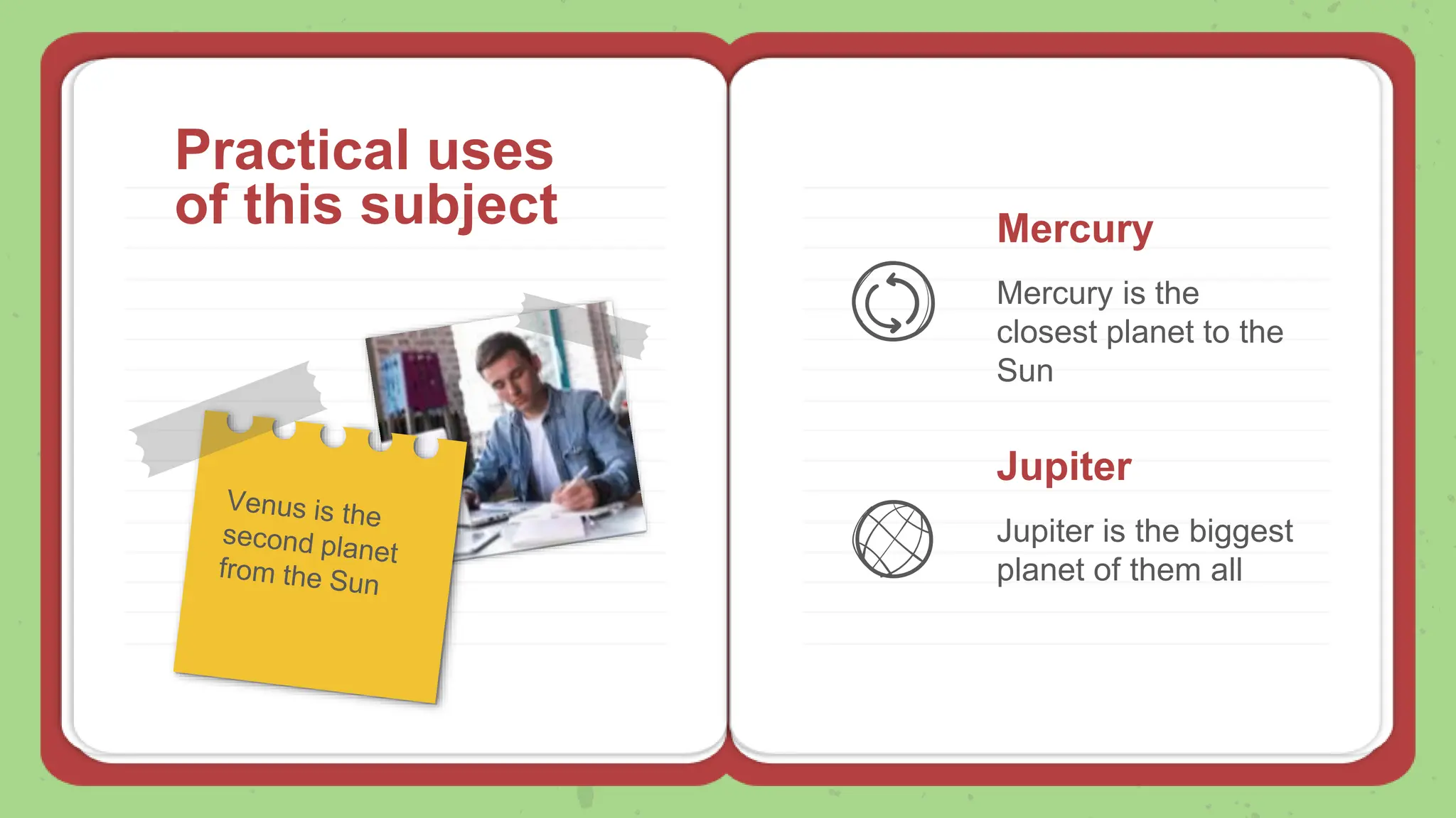 Practical uses
of this subject Mercury
Mercury is the
closest planet to the
Sun
Jupiter
Jupiter is the biggest
planet of them all
 