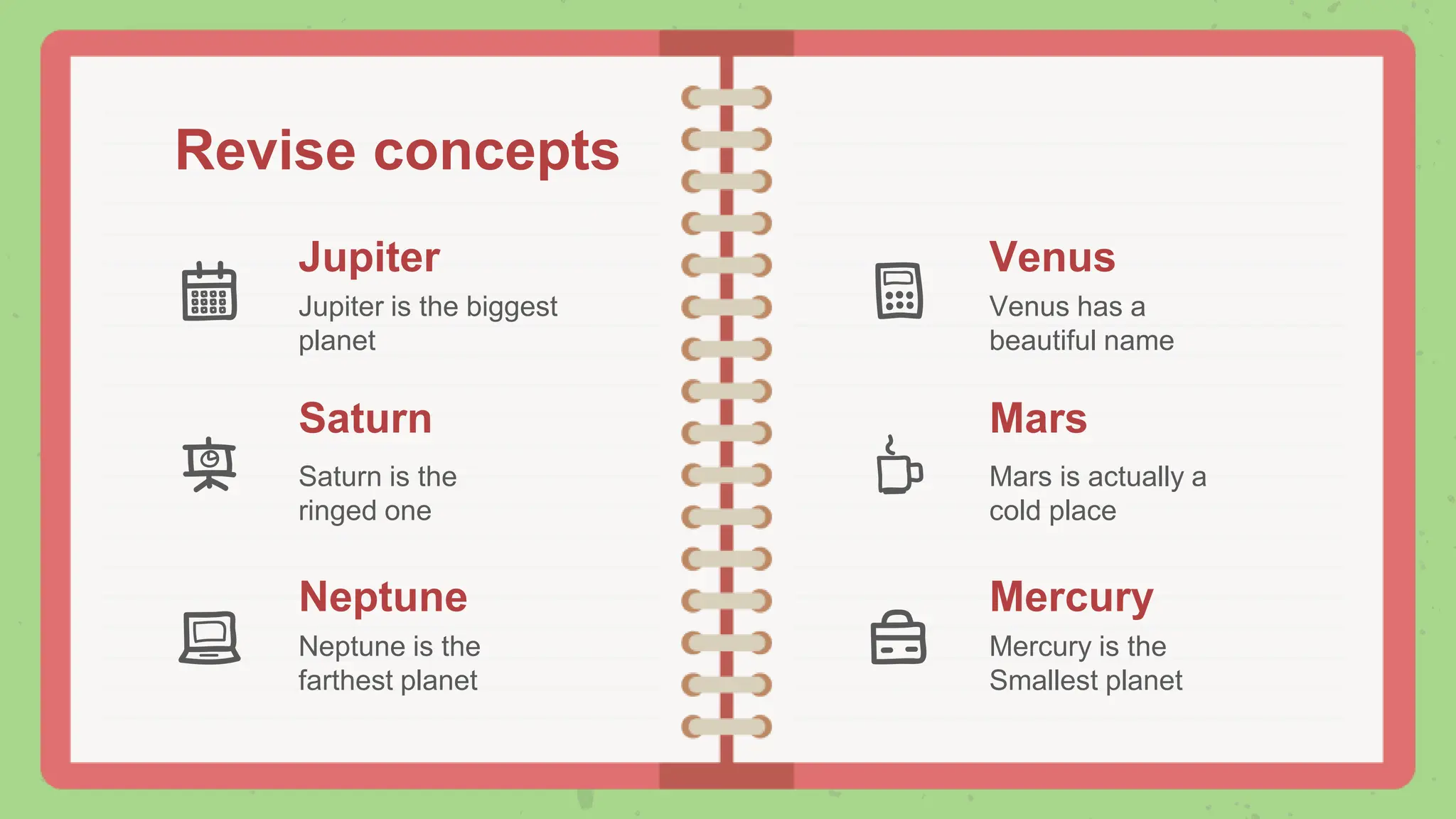 Revise concepts
Jupiter
Jupiter is the biggest
planet
Venus
Venus has a
beautiful name
Mars
Mars is actually a
cold place
Saturn
Saturn is the
ringed one
Neptune
Neptune is the
farthest planet
Mercury
Mercury is the
Smallest planet
 