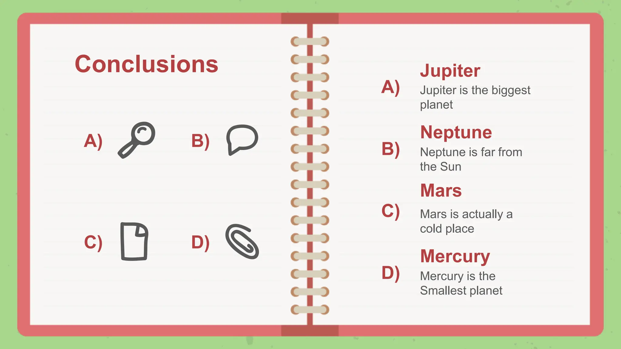 Conclusions
A) B)
C) D)
A)
B)
C)
D)
Jupiter
Jupiter is the biggest
planet
Mars
Mars is actually a
cold place
Neptune
Neptune is far from
the Sun
Mercury
Mercury is the
Smallest planet
 