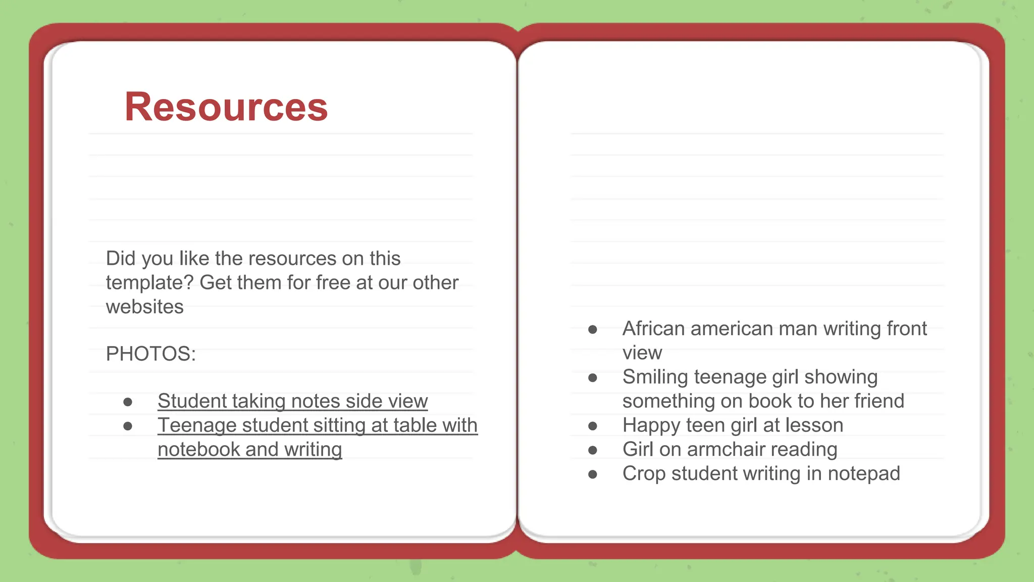 Resources
Did you like the resources on this
template? Get them for free at our other
websites
PHOTOS:
● Student taking notes side view
● Teenage student sitting at table with
notebook and writing
● African american man writing front
view
● Smiling teenage girl showing
something on book to her friend
● Happy teen girl at lesson
● Girl on armchair reading
● Crop student writing in notepad
 