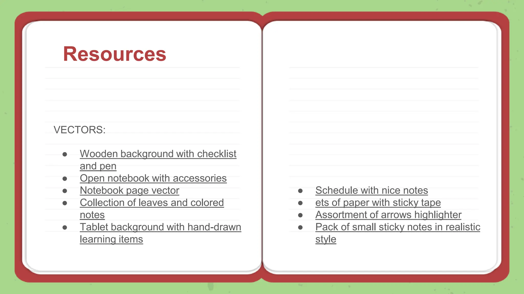 Resources
VECTORS:
● Wooden background with checklist
and pen
● Open notebook with accessories
● Notebook page vector
● Collection of leaves and colored
notes
● Tablet background with hand-drawn
learning items
● Schedule with nice notes
● ets of paper with sticky tape
● Assortment of arrows highlighter
● Pack of small sticky notes in realistic
style
 