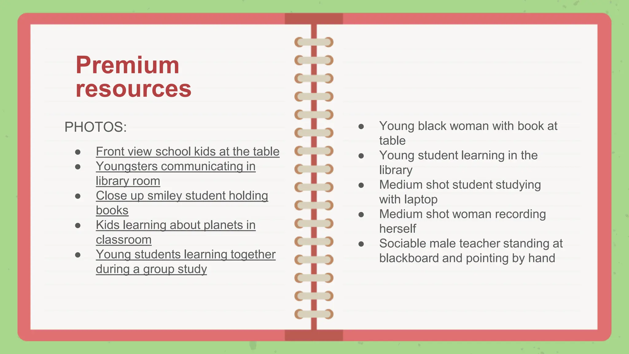 Premium
resources
PHOTOS:
● Front view school kids at the table
● Youngsters communicating in
library room
● Close up smiley student holding
books
● Kids learning about planets in
classroom
● Young students learning together
during a group study
● Young black woman with book at
table
● Young student learning in the
library
● Medium shot student studying
with laptop
● Medium shot woman recording
herself
● Sociable male teacher standing at
blackboard and pointing by hand
 