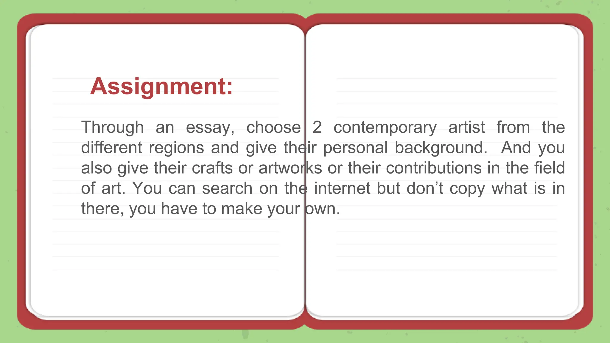 Through an essay, choose 2 contemporary artist from the
different regions and give their personal background. And you
also give their crafts or artworks or their contributions in the field
of art. You can search on the internet but don’t copy what is in
there, you have to make your own.
Assignment:
 