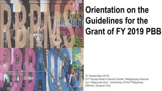 Orientation on the
Guidelines for the
Grant of FY 2019 PBB
27 September 2019
GT-Toyota Asian Cultural Center, Magsaysay Avenue
cor. Katipunan Ave., University of the Philippines,
Diliman, Quezon City
 