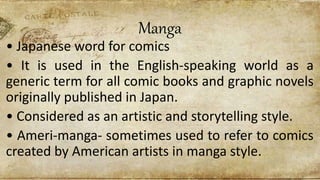 Manga
• Japanese word for comics
• It is used in the English-speaking world as a
generic term for all comic books and graphic novels
originally published in Japan.
• Considered as an artistic and storytelling style.
• Ameri-manga- sometimes used to refer to comics
created by American artists in manga style.
 