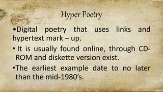 Hyper Poetry
•Digital poetry that uses links and
hypertext mark – up.
• It is usually found online, through CD-
ROM and diskette version exist.
•The earliest example date to no later
than the mid-1980’s.
 
