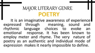 MAJOR LITERARY GENRE
It is an imaginative awareness of experience
expressed through meaning, sound and
rhythmic language choices to evoke an
emotional response. It has been known to
employ meter and rhyme. The very nature of
poetry as an authentic and individual mode of
expression makes it nearly impossible to define.
 