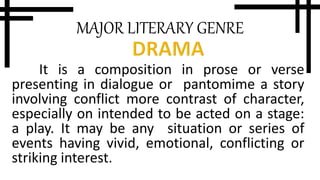 MAJOR LITERARY GENRE
It is a composition in prose or verse
presenting in dialogue or pantomime a story
involving conflict more contrast of character,
especially on intended to be acted on a stage:
a play. It may be any situation or series of
events having vivid, emotional, conflicting or
striking interest.
 