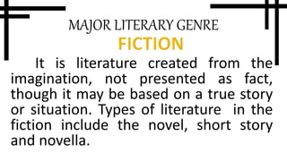 MAJOR LITERARY GENRE
It is literature created from the
imagination, not presented as fact,
though it may be based on a true story
or situation. Types of literature in the
fiction include the novel, short story
and novella.
 