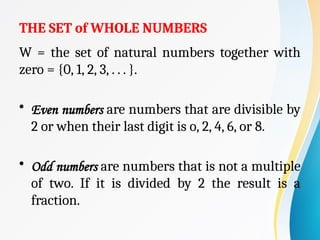 THE SET of WHOLE NUMBERS
W = the set of natural numbers together with
zero = {0, 1, 2, 3, . . . }.
• Even numbers are numbers that are divisible by
2 or when their last digit is o, 2, 4, 6, or 8.
• Odd numbers are numbers that is not a multiple
of two. If it is divided by 2 the result is a
fraction.
 