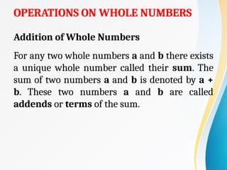 OPERATIONS ON WHOLE NUMBERS
Addition of Whole Numbers
For any two whole numbers a and b there exists
a unique whole number called their sum. The
sum of two numbers a and b is denoted by a +
b. These two numbers a and b are called
addends or terms of the sum.
 