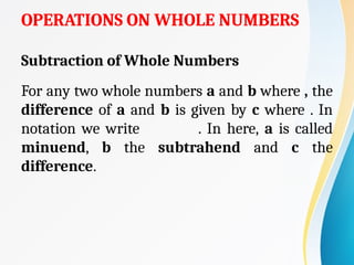 OPERATIONS ON WHOLE NUMBERS
Subtraction of Whole Numbers
For any two whole numbers a and b where , the
difference of a and b is given by c where . In
notation we write . In here, a is called
minuend, b the subtrahend and c the
difference.
 