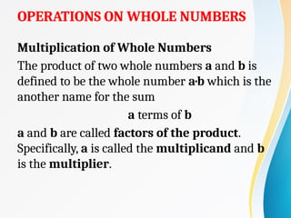 OPERATIONS ON WHOLE NUMBERS
Multiplication of Whole Numbers
The product of two whole numbers a and b is
defined to be the whole number a·b which is the
another name for the sum
a terms of b
a and b are called factors of the product.
Specifically, a is called the multiplicand and b
is the multiplier.
 