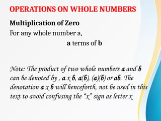 OPERATIONS ON WHOLE NUMBERS
Multiplication of Zero
For any whole number a,
a terms of b
Note: The product of two whole numbers a and b
can be denoted by , a x b, a(b), (a)(b) or ab. The
denotation a x b will henceforth, not be used in this
text to avoid confusing the “x” sign as letter x
 