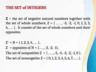 THE SET of INTEGERS
Z = the set of negative natural numbers together with
the set of whole numbers. Z = { . . . , -3, -2, -1, 0, 1, 2, 3,
4, . . . }. It consist of the set of whole numbers and their
opposites.
Z+
= N = { 1, 2, 3, 4, . . . }.
Z-
= opposites of N = {. . . , -3, -2, -1}.
The set of nonpositive Z = { . . . , -5, -4, -3, -2, -1, 0 }.
The set of nonnegative Z = { 0, 1, 2, 3, 4, 5, 6, 7, . . . }.
 