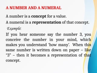 A NUMBER AND A NUMERAL
A number is a concept for a value.
A numeral is a representation of that concept.
Example:
If you hear someone say the number 3, you
conceive the number in your mind, which
makes you understand ‘how many’. When this
same number is written down on paper – like
“3” – then it becomes a representation of that
concept.
 