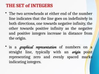THE SET of INTEGERS
• The two arrowheads at either end of the number
line indicates that the line goes on indefinitely in
both directions, one towards negative infinity, the
other towards positive infinity as the negative
and positive integers increase in distance from
the origin.
• is a graphical representation of numbers on a
straight line, typically with an origin point
representing zero and evenly spaced marks
indicating integers.
 