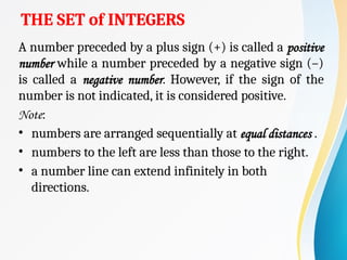 THE SET of INTEGERS
A number preceded by a plus sign (+) is called a positive
number while a number preceded by a negative sign (–)
is called a negative number. However, if the sign of the
number is not indicated, it is considered positive.
Note:
• numbers are arranged sequentially at equal distances .
• numbers to the left are less than those to the right.
• a number line can extend infinitely in both
directions.
 