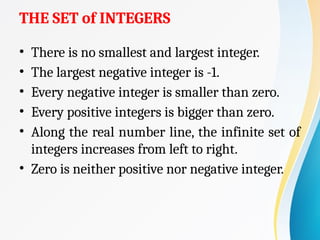 THE SET of INTEGERS
• There is no smallest and largest integer.
• The largest negative integer is -1.
• Every negative integer is smaller than zero.
• Every positive integers is bigger than zero.
• Along the real number line, the infinite set of
integers increases from left to right.
• Zero is neither positive nor negative integer.
 
