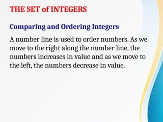 THE SET of INTEGERS
Comparing and Ordering Integers
A number line is used to order numbers. As we
move to the right along the number line, the
numbers increases in value and as we move to
the left, the numbers decrease in value.
 
