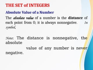 THE SET of INTEGERS
Absolute Value of a Number
The absolute value of a number is the distance of
each point from 0; it is always nonnegative. In
symbol,
Note: The distance is nonnegative, the
absolute
value of any number is never
negative.
 