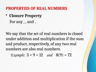 PROPERTIES OF REAL NUMBERS
• Closure Property
For any , , and .
We say that the set of real numbers is closed
under addition and multiplication if the sum
and product, respectively, of any two real
numbers are also real numbers.
Example: 3 + 9 = 12 and 8(9) = 72
 