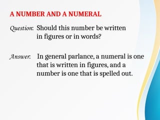 A NUMBER AND A NUMERAL
Question: Should this number be written
in figures or in words?
Answer: In general parlance, a numeral is one
that is written in figures, and a
number is one that is spelled out.
 